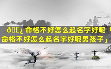 🌿 命格不好怎么起名字好呢「命格不好怎么起名字好呢男孩子」